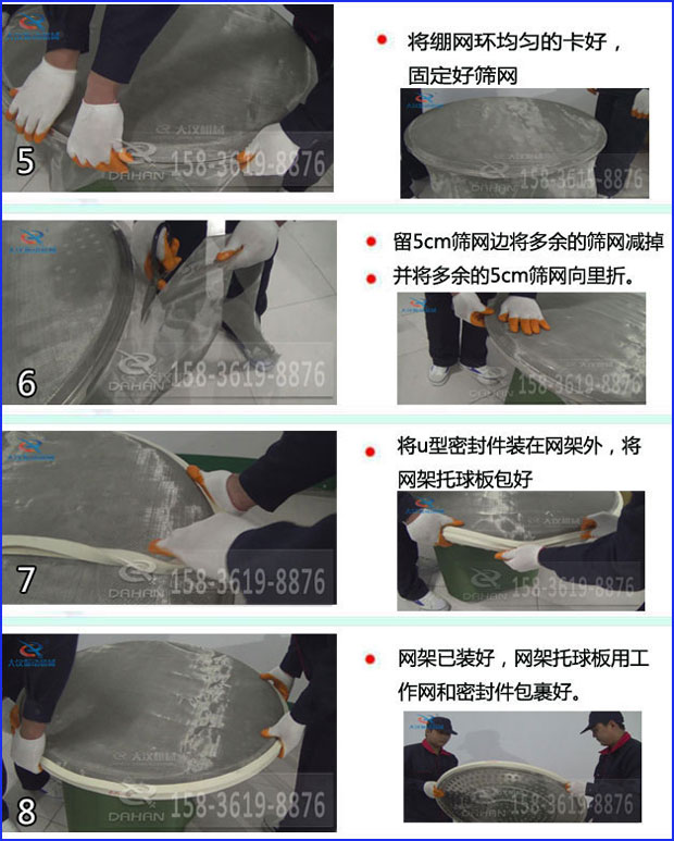 第五步：將旋振篩繃網(wǎng)環(huán)均勻的卡好固定好篩網(wǎng)第六步：留5cm篩網(wǎng)邊將多余的篩網(wǎng)減掉，并將多余的5cm篩網(wǎng)向里折第七步：將u型密封件裝在網(wǎng)架外，將網(wǎng)架托球板包好第八步：網(wǎng)架已裝好，網(wǎng)架托球板用工作網(wǎng)和密封件包裹好。